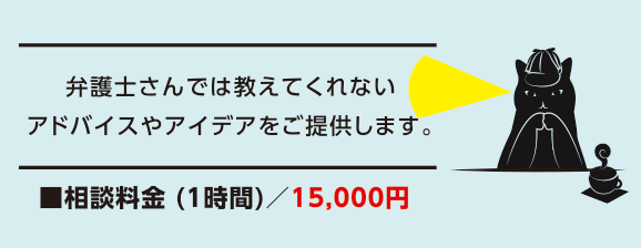 弁護士さんでは教えてくれないアドバイスやアイデアをご提供します。■相談料金 (1時間)/15,000円